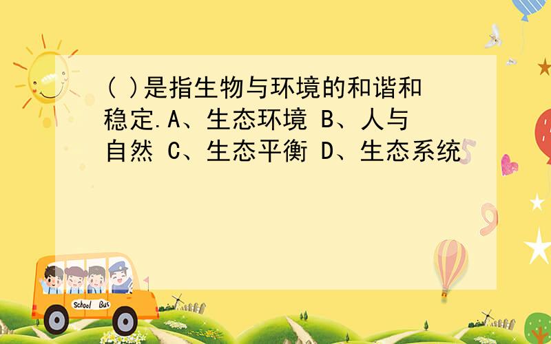 ( )是指生物与环境的和谐和稳定.A、生态环境 B、人与自然 C、生态平衡 D、生态系统