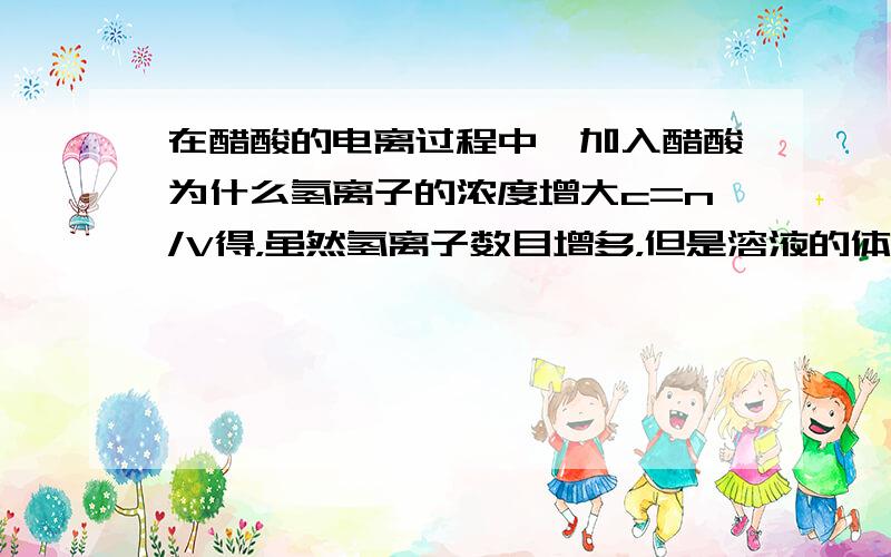 在醋酸的电离过程中,加入醋酸为什么氢离子的浓度增大c=n/V得，虽然氢离子数目增多，但是溶液的体积不是增大了吗