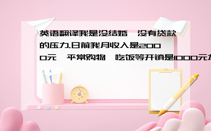 英语翻译我是没结婚,没有贷款的压力.日前我月收入是2000元,平常购物,吃饭等开销是1000元左右.每个月我会定投基金500元,存款200元,余下300元为活期存款,方便日常支取.我一年的学费是4500元左