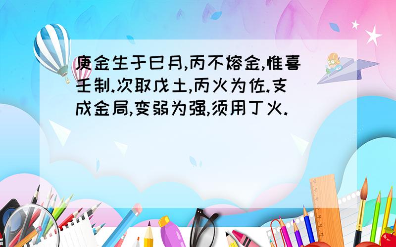 庚金生于巳月,丙不熔金,惟喜壬制.次取戊土,丙火为佐.支成金局,变弱为强,须用丁火.