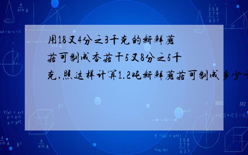 用18又4分之3千克的新鲜蘑菇可制成香菇干5又8分之5千克,照这样计算1.2吨新鲜蘑菇可制成多少千克香菇干?