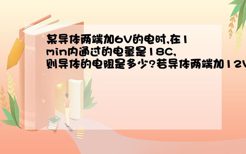 某导体两端加6V的电时,在1min内通过的电量是18C,则导体的电阻是多少?若导体两端加12V的电压,导体中的电流是多少?若导体两端不加电压,导体的电阻又是多少?