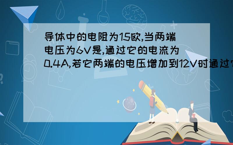 导体中的电阻为15欧,当两端电压为6V是,通过它的电流为0.4A,若它两端的电压增加到12V时通过它的电流为( )A