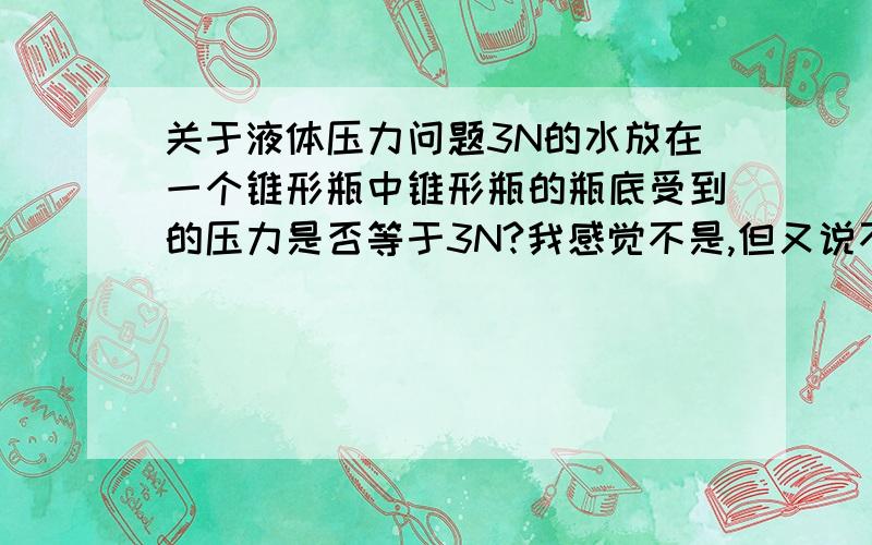 关于液体压力问题3N的水放在一个锥形瓶中锥形瓶的瓶底受到的压力是否等于3N?我感觉不是,但又说不出为什么