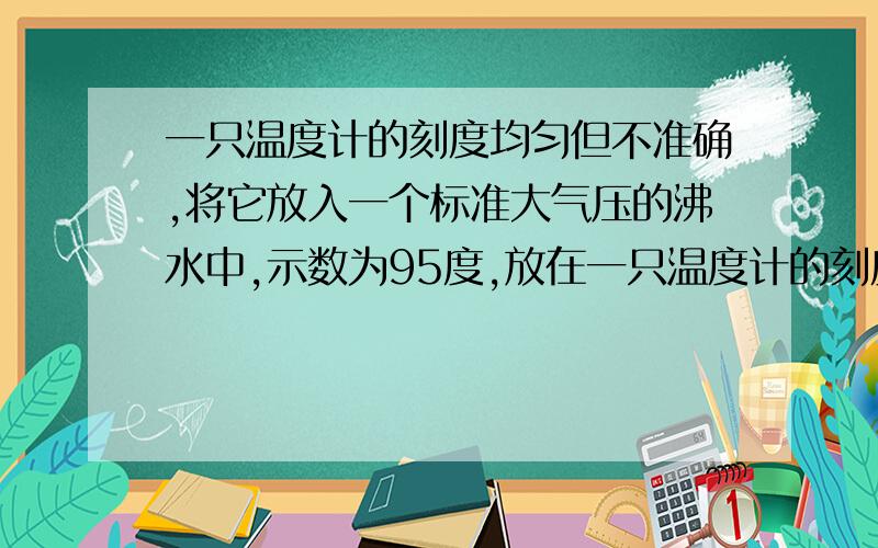 一只温度计的刻度均匀但不准确,将它放入一个标准大气压的沸水中,示数为95度,放在一只温度计的刻度均匀但不准确,将它放入一个标准大气压的沸水中,示数为95度,放在冰水混合物中,示数为5