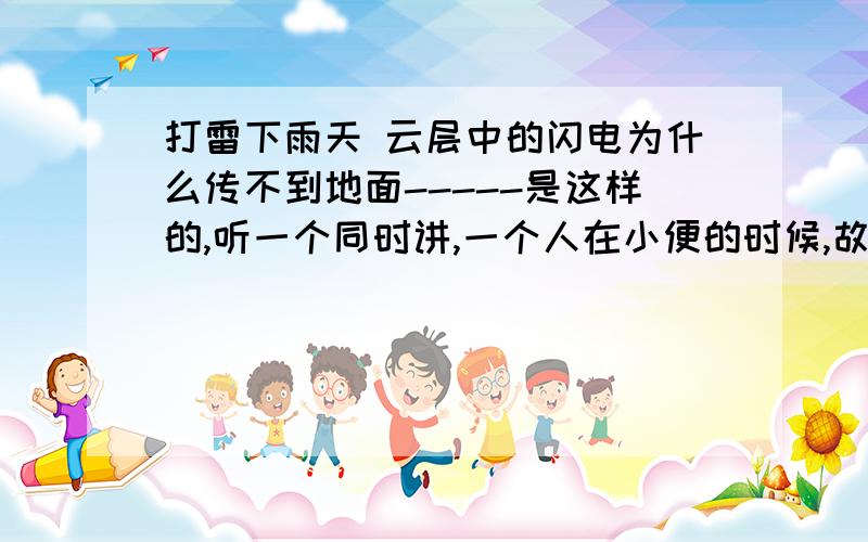 打雷下雨天 云层中的闪电为什么传不到地面-----是这样的,听一个同时讲,一个人在小便的时候,故意将尿撒在地面上的一根电线上,不幸的是,这根电线漏电,结果,这个人被电倒了...然后,同事(他