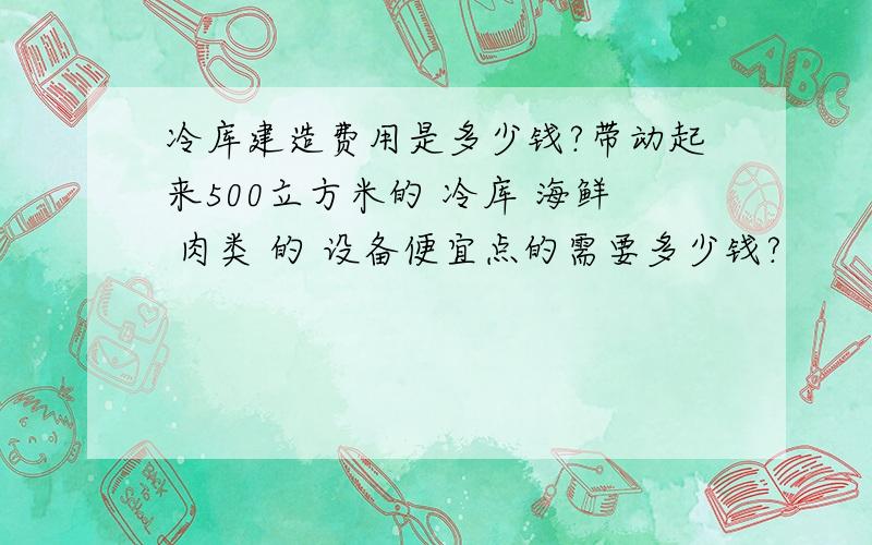 冷库建造费用是多少钱?带动起来500立方米的 冷库 海鲜 肉类 的 设备便宜点的需要多少钱?