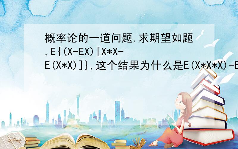 概率论的一道问题,求期望如题,E{(X-EX)[X*X-E(X*X)]},这个结果为什么是E(X*X*X)-EX*E(X*X).也就是E[(X-EX)(Y-EY)],其中Y=X*X,结果为什么E(X*X*X)-EX*E(X*X).