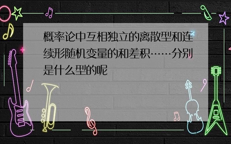 概率论中互相独立的离散型和连续形随机变量的和差积……分别是什么型的呢