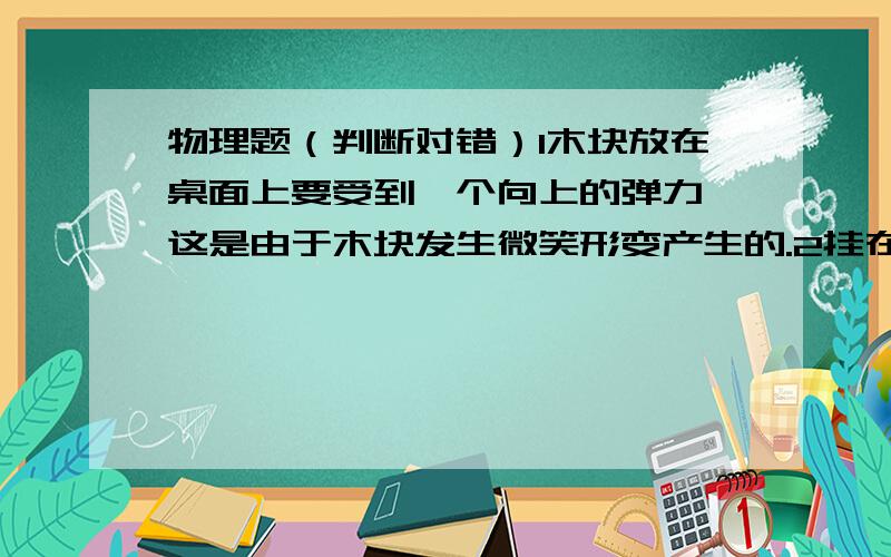 物理题（判断对错）1木块放在桌面上要受到一个向上的弹力,这是由于木块发生微笑形变产生的.2挂在电线下面的灯受到向上的拉力,是因为电线发生微笑形变产生的.3一本书放在水平桌面上桌