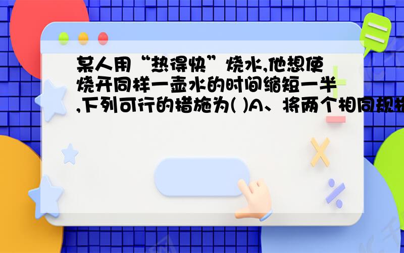 某人用“热得快”烧水,他想使烧开同样一壶水的时间缩短一半,下列可行的措施为( )A、将两个相同规格的“热得快”串联使用 B、将两个相同规格的“热得快”并联使用C、使用电阻为原阻值2