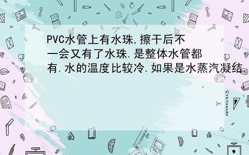 PVC水管上有水珠,擦干后不一会又有了水珠.是整体水管都有.水的温度比较冷.如果是水蒸汽凝结.有什么办法吗