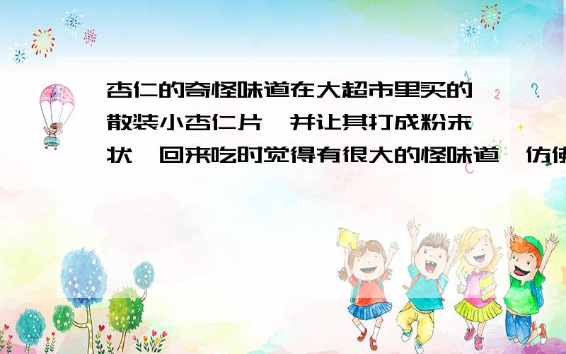 杏仁的奇怪味道在大超市里买的散装小杏仁片,并让其打成粉末状,回来吃时觉得有很大的怪味道,仿佛是煤油的味道,但是在打成粉末之前吃的时候并不觉得会有这种不好的味道,这样的味道正