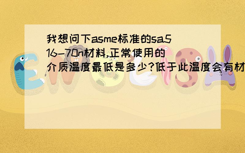 我想问下asme标准的sa516-70n材料,正常使用的介质温度最低是多少?低于此温度会有材料会有何变化?