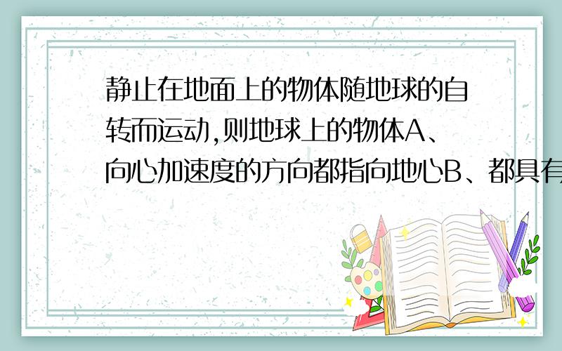 静止在地面上的物体随地球的自转而运动,则地球上的物体A、向心加速度的方向都指向地心B、都具有相同的角速度C、都具有相同大小的向心加速度D、都受到相同的向心力