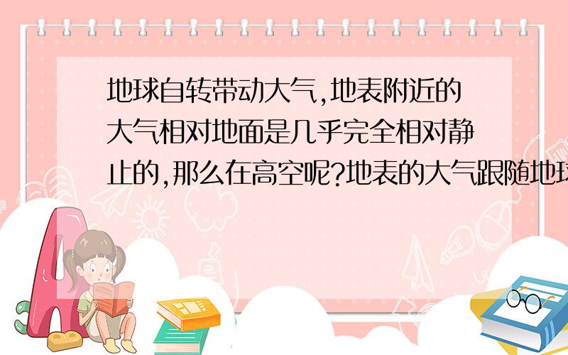 地球自转带动大气,地表附近的大气相对地面是几乎完全相对静止的,那么在高空呢?地表的大气跟随地球转了一圈之后,而高空的只跟随转了半圈?越高的话,跟随的越慢?