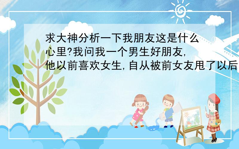 求大神分析一下我朋友这是什么心里?我问我一个男生好朋友,他以前喜欢女生,自从被前女友甩了以后,现在是同性恋.我们无话不谈,有一天我好奇的问他：请问你是把自己当女生才成为同性恋