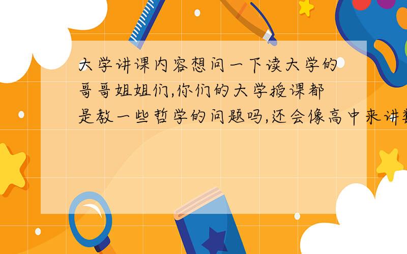 大学讲课内容想问一下读大学的哥哥姐姐们,你们的大学授课都是教一些哲学的问题吗,还会像高中来讲数学物理题吗.?大学无用论是普遍纯在的吗?----一位高中生提问