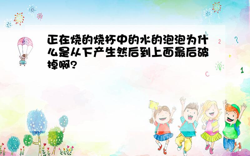 正在烧的烧杯中的水的泡泡为什么是从下产生然后到上面最后破掉啊?