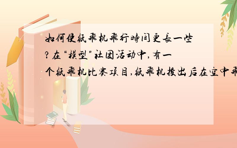 如何使纸飞机飞行时间更长一些?在“模型”社团活动中,有一个纸飞机比赛项目,纸飞机投出后在空中飞行的时间越长,得分越高.一般的纸飞机可以在空中飞行10秒左右,怎样的折法和投放方法