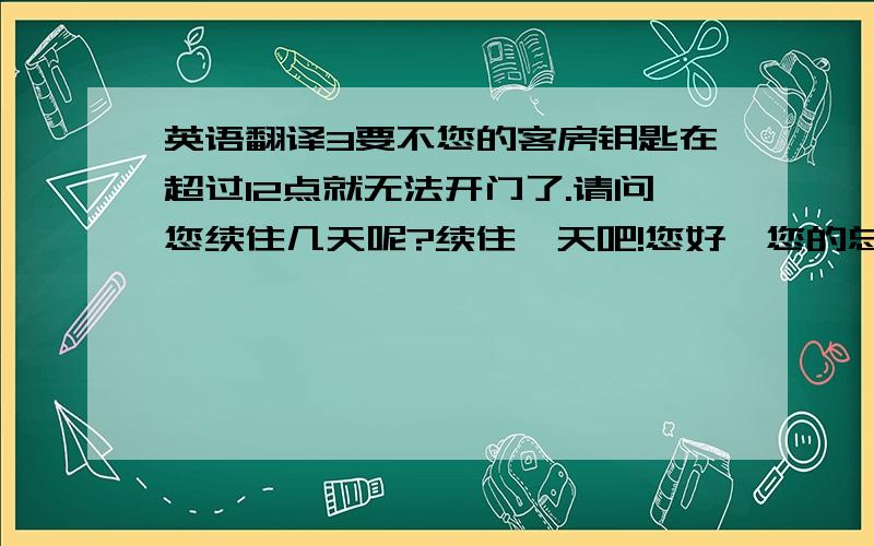 英语翻译3要不您的客房钥匙在超过12点就无法开门了.请问您续住几天呢?续住一天吧!您好,您的总消费时259元,剩下的141元退给您,您慢走,欢迎您下次光临!