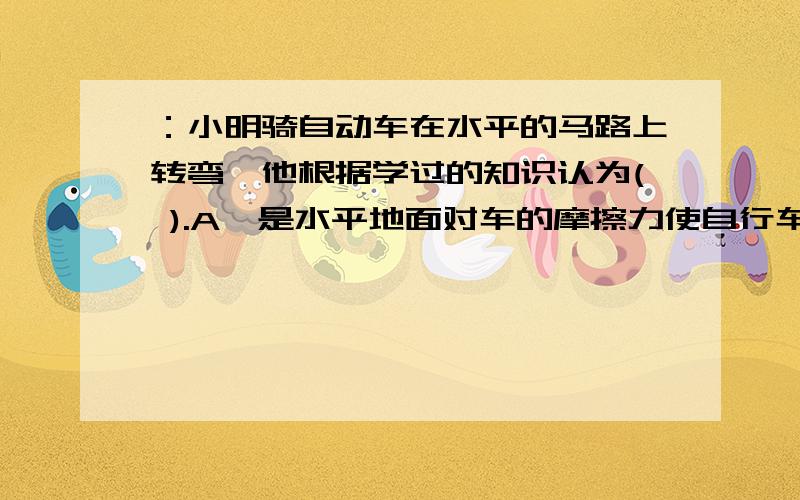 ：小明骑自动车在水平的马路上转弯,他根据学过的知识认为( ).A,是水平地面对车的摩擦力使自行车改变了运动的方向；B、是他扭转龙头使用自行车改变了运动的方向；C、是地面的支持力改