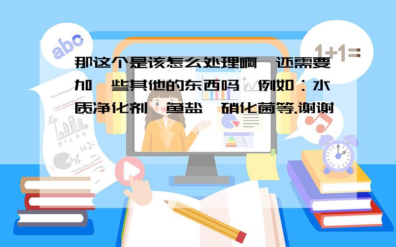 那这个是该怎么处理啊,还需要加一些其他的东西吗,例如：水质净化剂,鱼盐,硝化菌等.谢谢