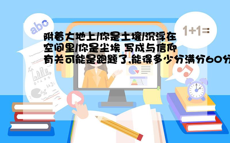 附着大地上/你是土壤/沉浮在空间里/你是尘埃 写成与信仰有关可能是跑题了,能得多少分满分60分,把土地比作信仰,土粒比做人,人若失去了信仰就如同土粒没有了依附,随风而飘.请专家帮帮忙