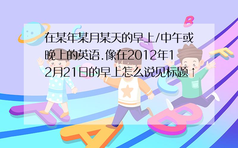 在某年某月某天的早上/中午或晚上的英语.像在2012年12月21日的早上怎么说见标题↑