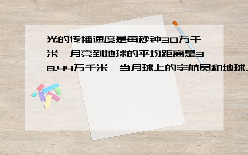 光的传播速度是每秒钟30万千米,月亮到地球的平均距离是38.44万千米,当月球上的宇航员和地球上的工作人员用无线电通话和光速一样快,能做到如同在教室内聊天一样及时应答吗,为什么