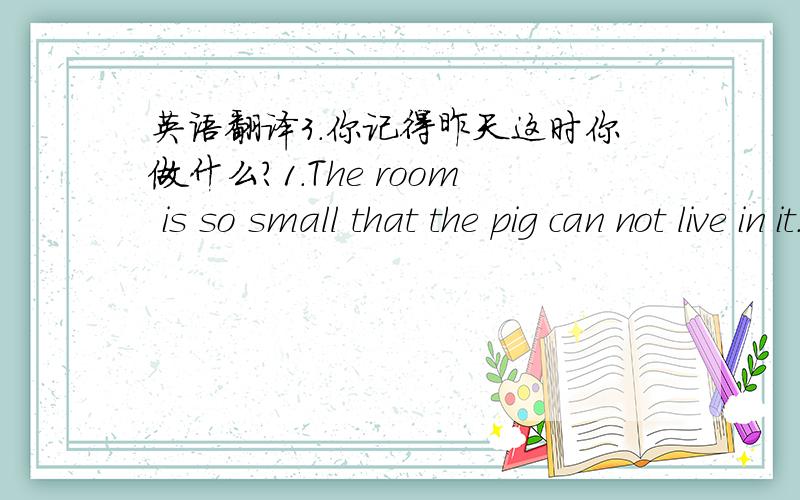 英语翻译3.你记得昨天这时你做什么?1.The room is so small that the pig can not live in it.（改为同义句）