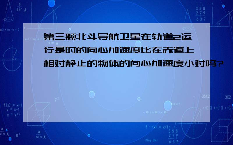 第三颗北斗导航卫星在轨道2运行是时的向心加速度比在赤道上相对静止的物体的向心加速度小对吗?