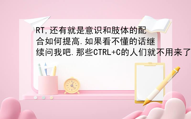 RT,还有就是意识和肢体的配合如何提高.如果看不懂的话继续问我吧.那些CTRL+C的人们就不用来了.我需要的是有效果的