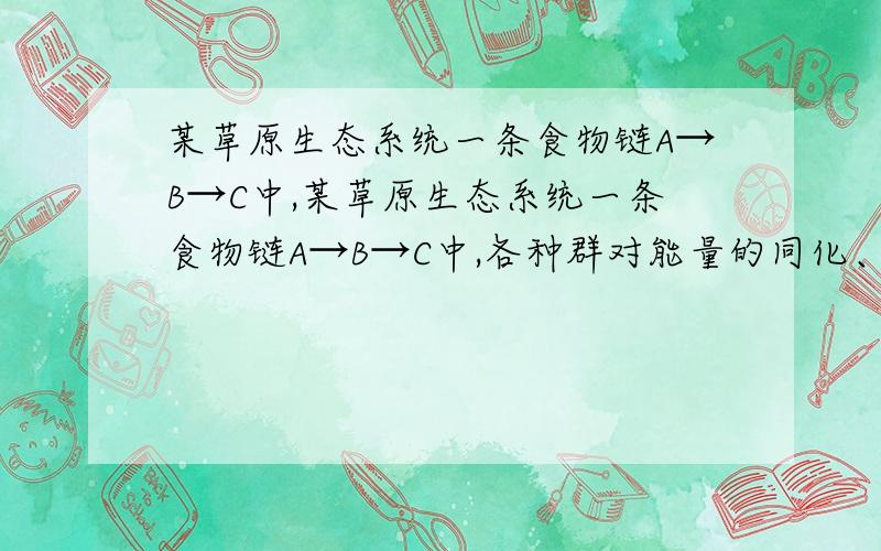 某草原生态系统一条食物链A→B→C中,某草原生态系统一条食物链A→B→C中,各种群对能量的同化、利用、传递等数量关系如下表.已知该生态系统受到的太阳辐射为150000百万千焦,但其中149875百