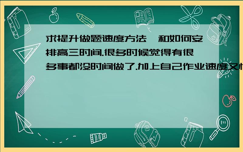 求提升做题速度方法,和如何安排高三时间.很多时候觉得有很多事都没时间做了.加上自己作业速度又慢,有些该复习的都来不及.