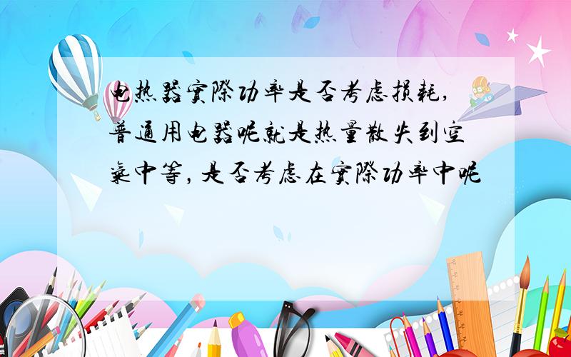 电热器实际功率是否考虑损耗,普通用电器呢就是热量散失到空气中等，是否考虑在实际功率中呢