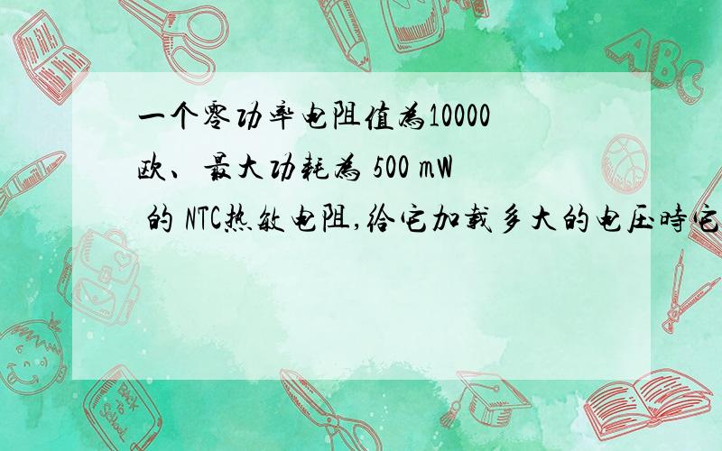 一个零功率电阻值为10000欧、最大功耗为 500 mW 的 NTC热敏电阻,给它加载多大的电压时它就会烧毁?