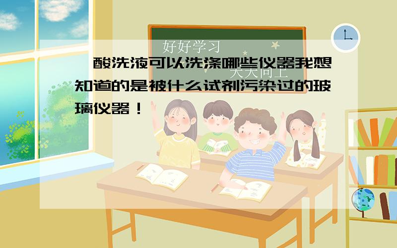 铬酸洗液可以洗涤哪些仪器我想知道的是被什么试剂污染过的玻璃仪器！