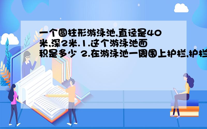 一个圆柱形游泳池,直径是40米,深2米.1.这个游泳池面积是多少 2.在游泳池一周围上护栏,护栏长多少米3.挖成这个游泳池,共需挖土多少米4.在池里的侧面和底面抹水泥,抹水泥的面积是多少平方