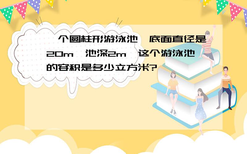 一个圆柱形游泳池,底面直径是20m,池深2m,这个游泳池的容积是多少立方米?