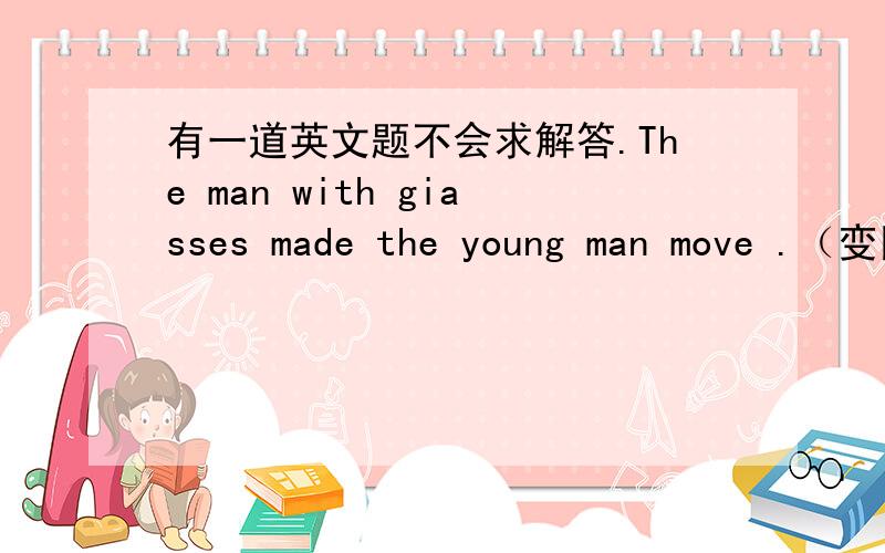 有一道英文题不会求解答.The man with giasses made the young man move .（变同义句）The young man ______ by the man with giasses .应该填什么