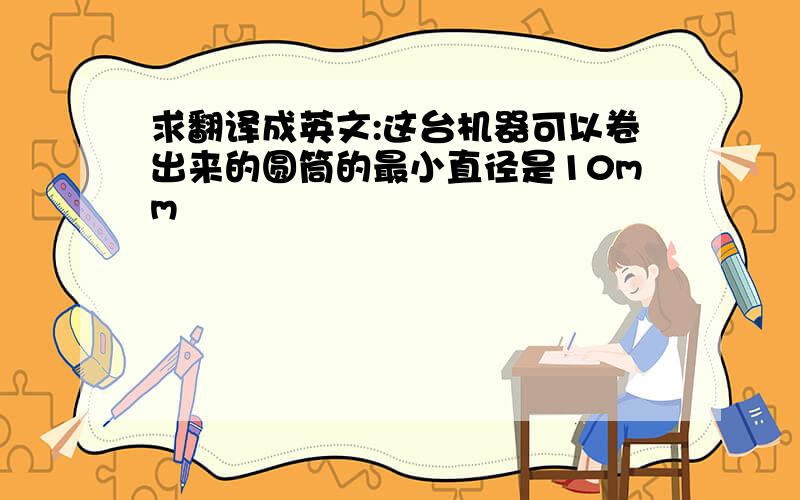 求翻译成英文:这台机器可以卷出来的圆筒的最小直径是10mm