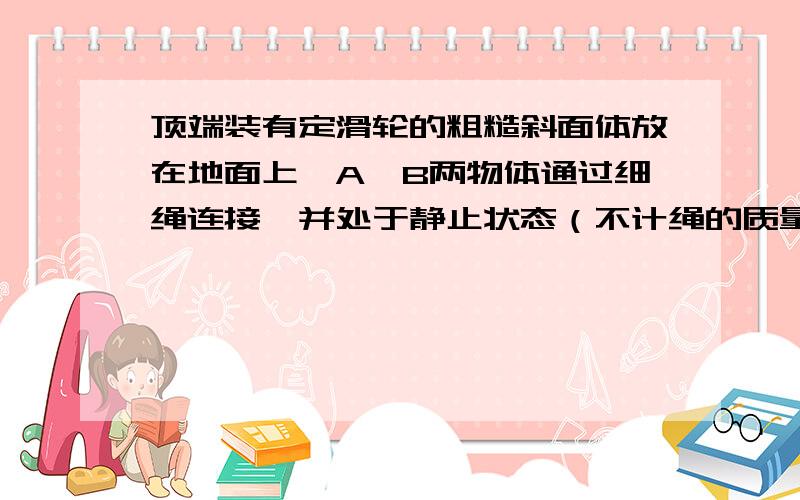 顶端装有定滑轮的粗糙斜面体放在地面上,A、B两物体通过细绳连接,并处于静止状态（不计绳的质量和绳与滑轮间的摩擦）,如图所示.现用水平力F作用于物体B上,缓慢拉开一小角度,此过程中斜