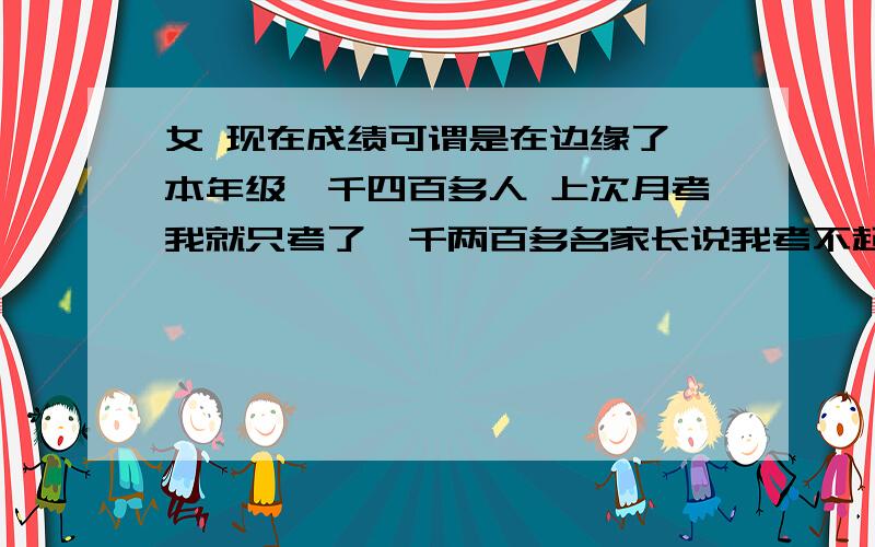 女 现在成绩可谓是在边缘了 本年级一千四百多人 上次月考我就只考了一千两百多名家长说我考不起高中 老师一天说些话完全是伤人 家长老师每天都在上我的自尊心 不是我不想努力 真的