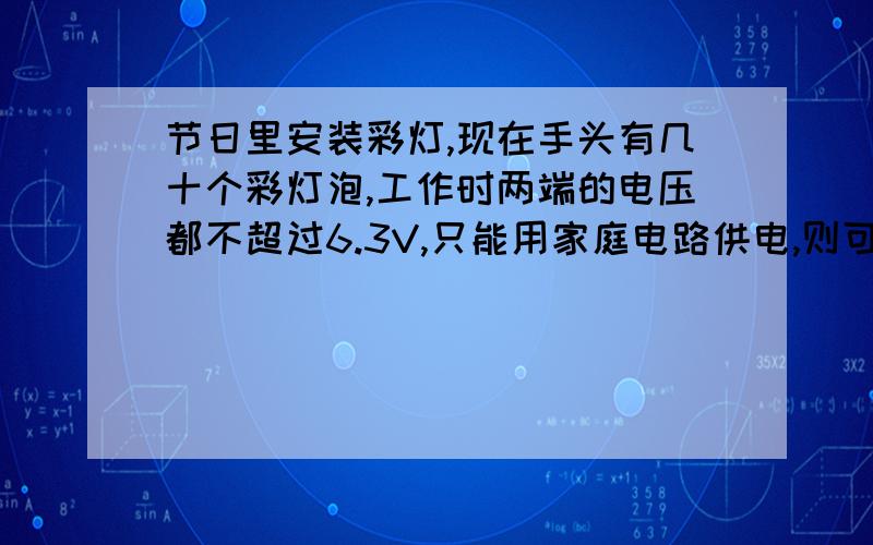 节日里安装彩灯,现在手头有几十个彩灯泡,工作时两端的电压都不超过6.3V,只能用家庭电路供电,则可行的办是A把34个彩灯串起来接入电路B把34个彩灯并起来接入电路C把35个彩灯并起来接入电