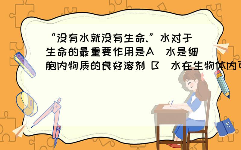 “没有水就没有生命.”水对于生命的最重要作用是A．水是细胞内物质的良好溶剂 B．水在生物体内可以起运输物质的作用C．细胞内代谢都在水中进行 D．细胞内结合水是细胞结构中不可缺少