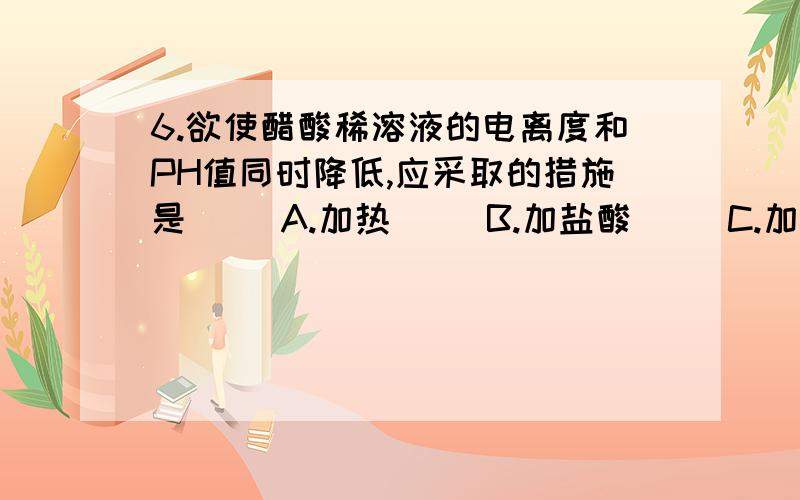 6.欲使醋酸稀溶液的电离度和PH值同时降低,应采取的措施是( )A.加热     B.加盐酸     C.加适量水     D.加冰醋酸请高手解析一下,谢谢啦