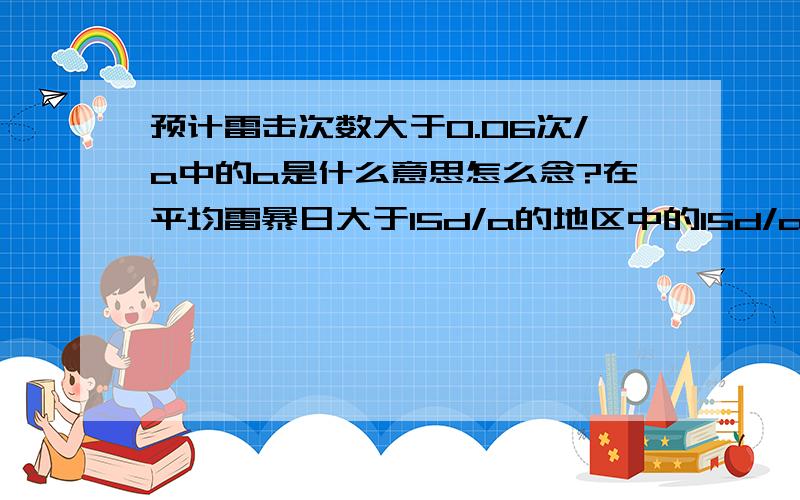 预计雷击次数大于0.06次/a中的a是什么意思怎么念?在平均雷暴日大于15d/a的地区中的15d/a怎么念?没人知道吗？文化人越来越少了啊......