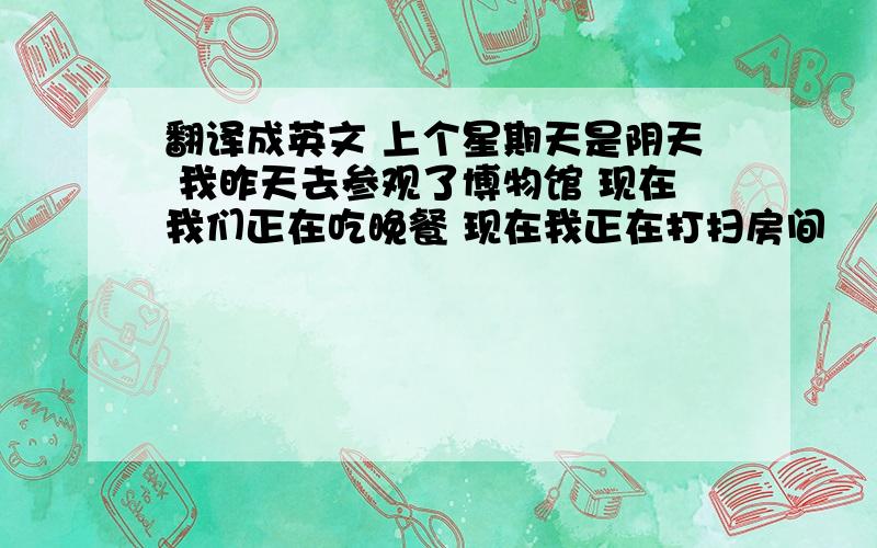 翻译成英文 上个星期天是阴天 我昨天去参观了博物馆 现在我们正在吃晚餐 现在我正在打扫房间