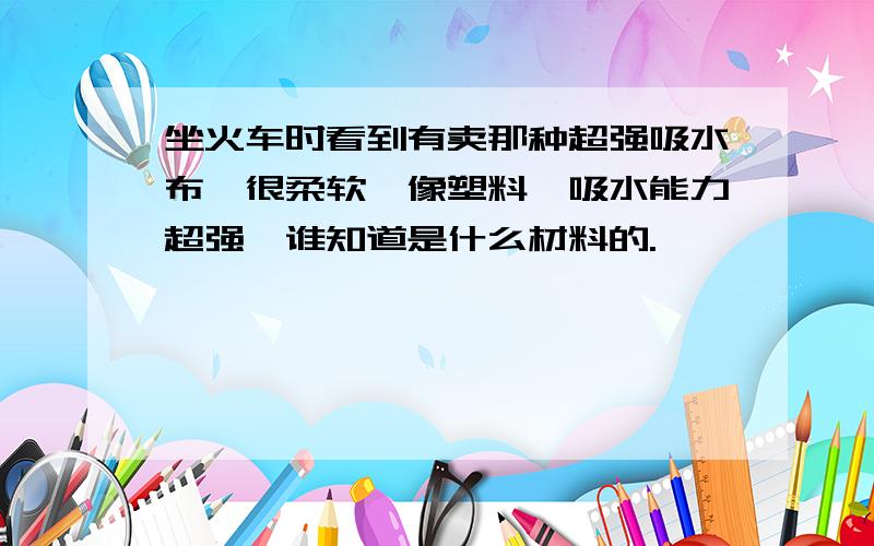 坐火车时看到有卖那种超强吸水布,很柔软,像塑料,吸水能力超强,谁知道是什么材料的.